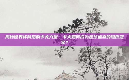 揭秘世界杯背后的卡夫力量:卡夫如何成为足球盛宴的隐形冠军?