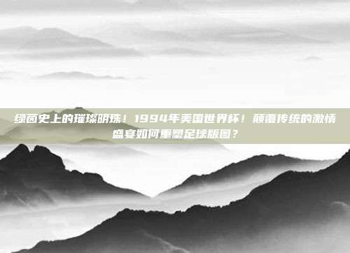 绿茵史上的璀璨明珠！1994年美国世界杯！颠覆传统的激情盛宴如何重塑足球版图？