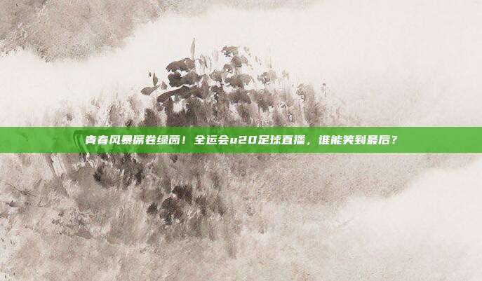 青春风暴席卷绿茵！全运会u20足球直播，谁能笑到最后？