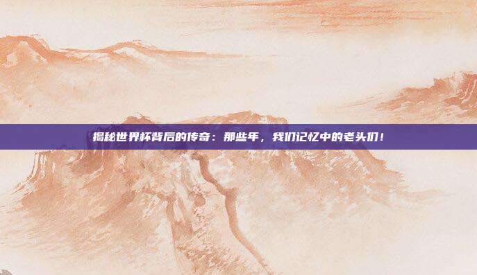 揭秘世界杯背后的传奇:那些年,我们记忆中的老头们!