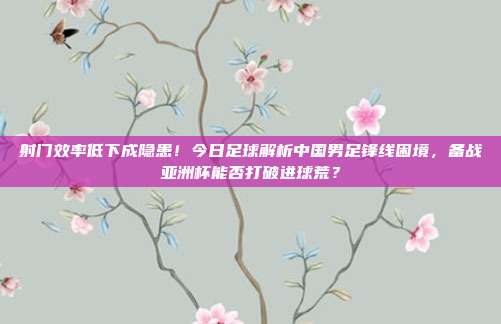 射门效率低下成隐患！今日足球解析中国男足锋线困境，备战亚洲杯能否打破进球荒？