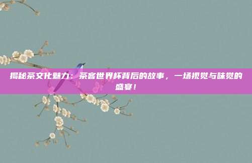 揭秘茶文化魅力：茶客世界杯背后的故事，一场视觉与味觉的盛宴！