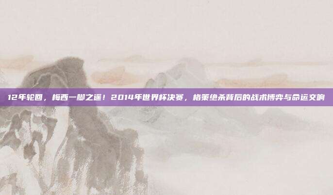 12年轮回，梅西一脚之遥！2014年世界杯决赛，格策绝杀背后的战术博弈与命运交响