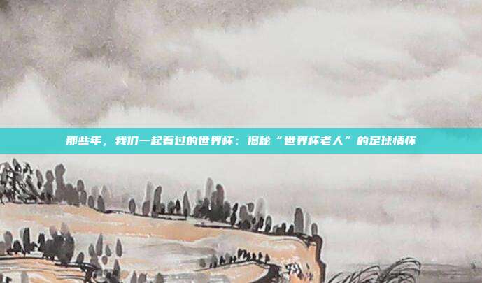 那些年,我们一起看过的世界杯:揭秘“世界杯老人”的足球情怀