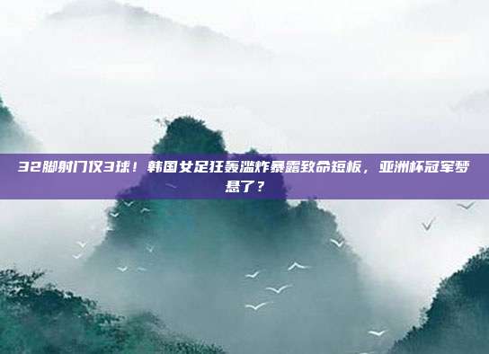 32脚射门仅3球！韩国女足狂轰滥炸暴露致命短板，亚洲杯冠军梦悬了？