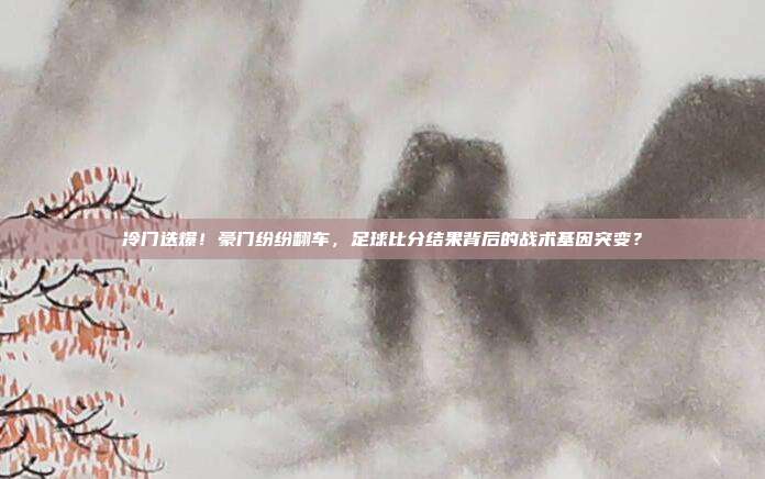 冷门迭爆！豪门纷纷翻车，足球比分结果背后的战术基因突变？