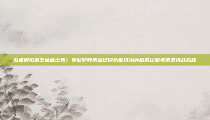 瓜迪奥拉重塑蓝色王朝！曼彻斯特城足球俱乐部统治英超的秘密与未来挑战揭秘