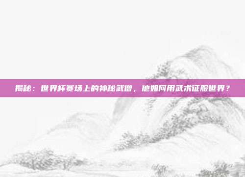 揭秘:世界杯赛场上的神秘武僧,他如何用武术征服世界?