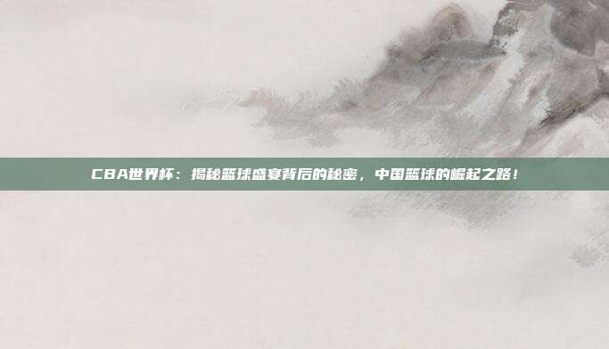CBA世界杯：揭秘篮球盛宴背后的秘密，中国篮球的崛起之路！