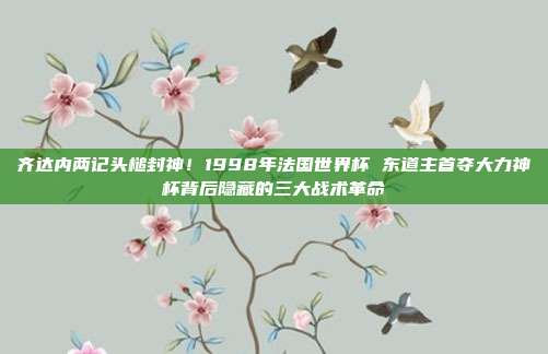 齐达内两记头槌封神！1998年法国世界杯 东道主首夺大力神杯背后隐藏的三大战术革命