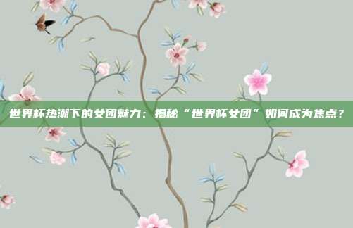 世界杯热潮下的女团魅力:揭秘“世界杯女团”如何成为焦点?