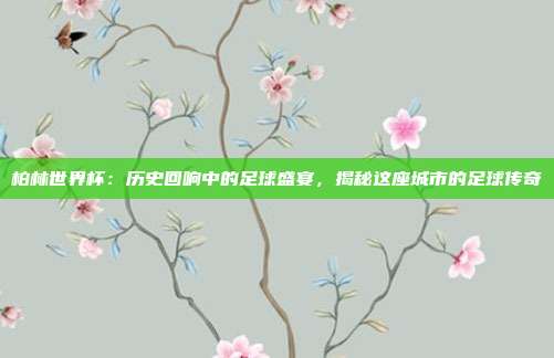 柏林世界杯：历史回响中的足球盛宴，揭秘这座城市的足球传奇