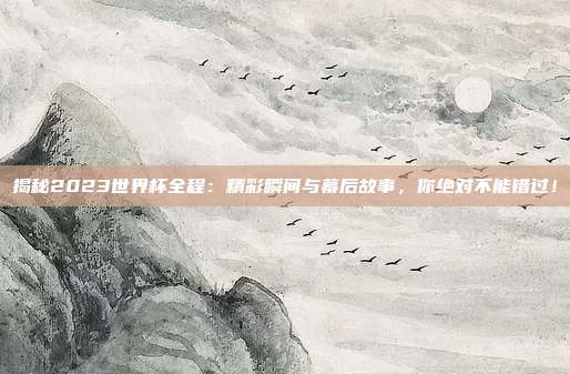 揭秘2023世界杯全程：精彩瞬间与幕后故事，你绝对不能错过！
