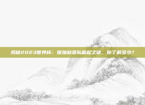 揭秘2023世界杯：保加利亚队崛起之谜，你了解多少？