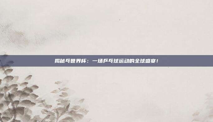 揭秘乓世界杯：一场乒乓球运动的全球盛宴！