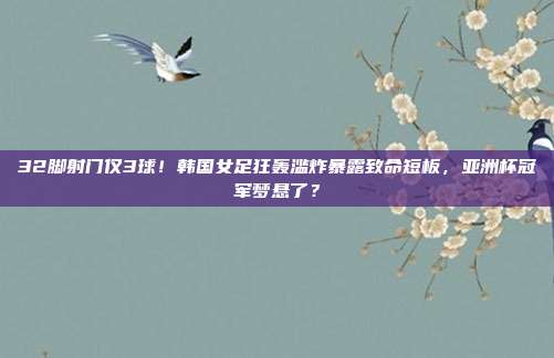 32脚射门仅3球！韩国女足狂轰滥炸暴露致命短板，亚洲杯冠军梦悬了？