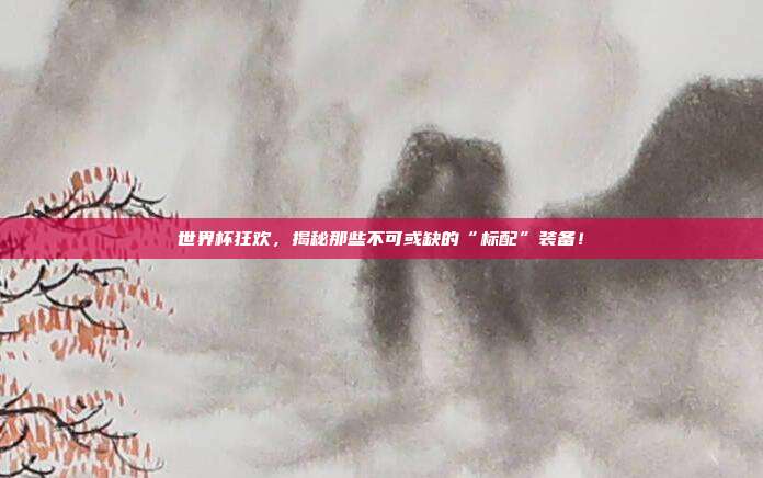 世界杯狂欢，揭秘那些不可或缺的“标配”装备！