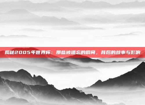 揭秘2005年世界杯：那些被遗忘的瞬间，背后的故事与影响