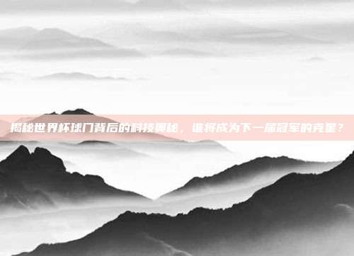 揭秘世界杯球门背后的科技奥秘，谁将成为下一届冠军的克星？