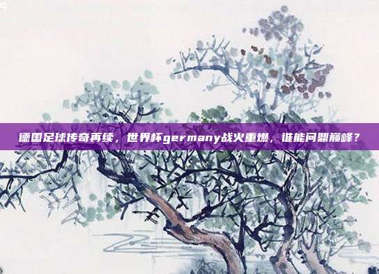 德国足球传奇再续，世界杯germany战火重燃，谁能问鼎巅峰？