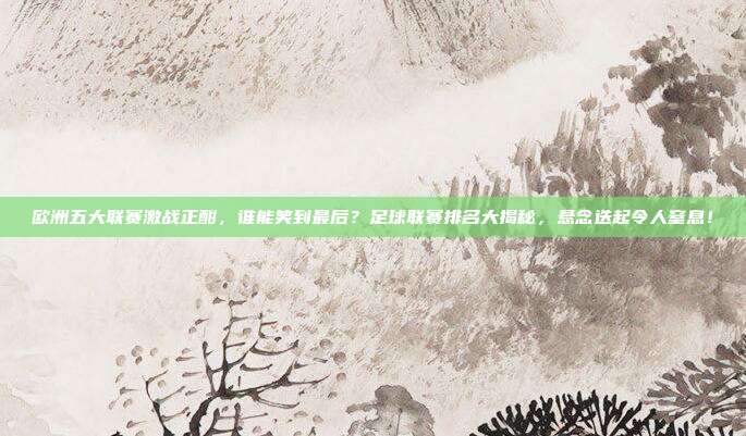 欧洲五大联赛激战正酣，谁能笑到最后？足球联赛排名大揭秘，悬念迭起令人窒息！
