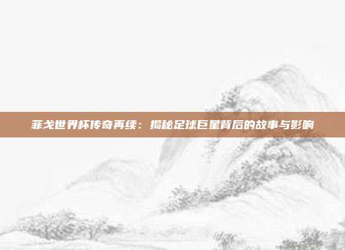 菲戈世界杯传奇再续：揭秘足球巨星背后的故事与影响