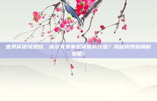 世界杯激情燃烧,高尔夫赛事如何借势升温?揭秘跨界营销新策略!