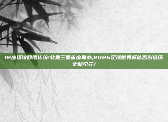 12座场馆颠覆传统!北美三国首度联办,2026足球世界杯能否创造历史新纪元?