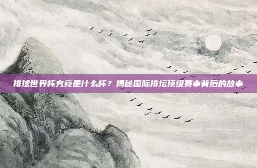 排球世界杯究竟是什么杯？揭秘国际排坛顶级赛事背后的故事