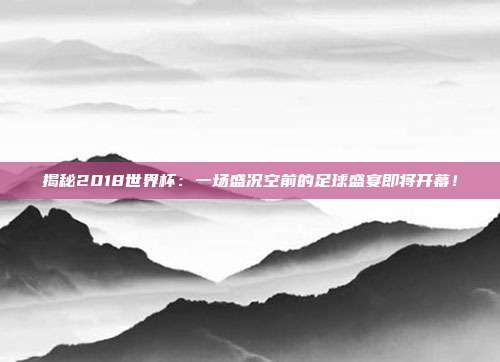 揭秘2018世界杯：一场盛况空前的足球盛宴即将开幕！