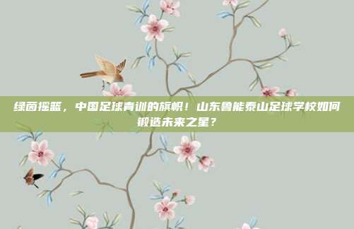 绿茵摇篮，中国足球青训的旗帜！山东鲁能泰山足球学校如何锻造未来之星？