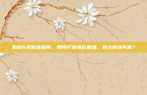 揭秘6视频直播间:如何打造爆款直播,抢占市场先机?