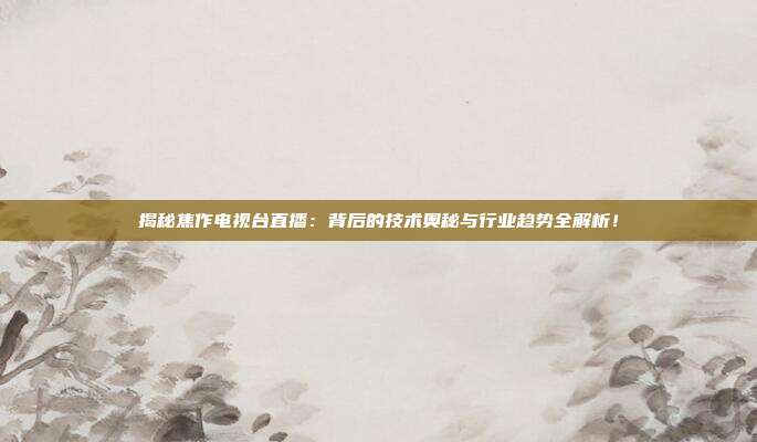 揭秘焦作电视台直播：背后的技术奥秘与行业趋势全解析！
