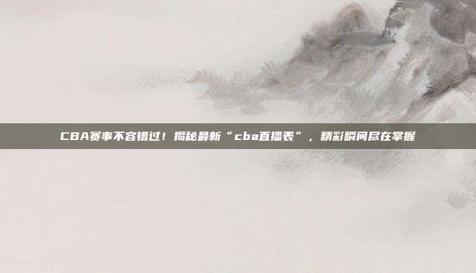 CBA赛事不容错过！揭秘最新“cba直播表”，精彩瞬间尽在掌握