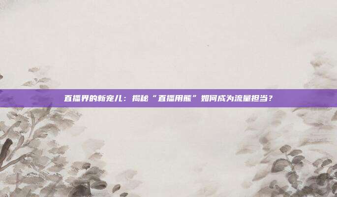 直播界的新宠儿：揭秘“直播用熊”如何成为流量担当？
