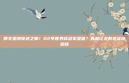 那支亚洲奇迹之师！02年世界杯冠军是谁？真相让无数老球迷泪目