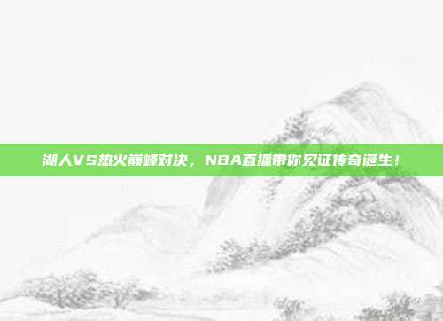 湖人VS热火巅峰对决，NBA直播带你见证传奇诞生！