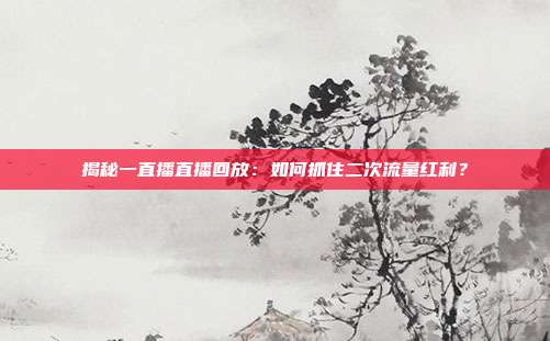 揭秘一直播直播回放：如何抓住二次流量红利？