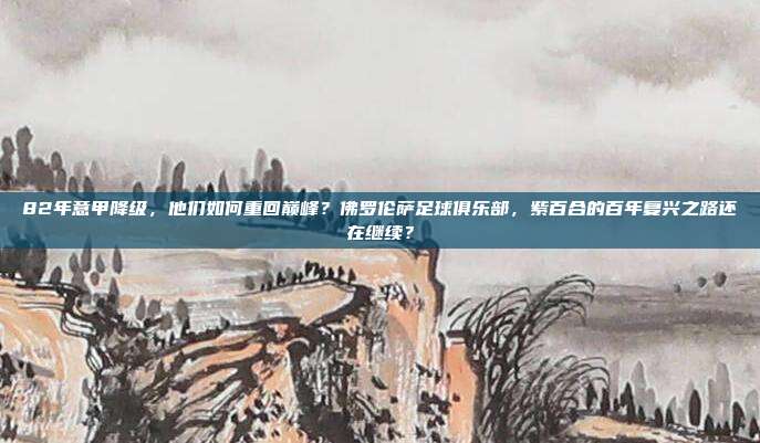 82年意甲降级，他们如何重回巅峰？佛罗伦萨足球俱乐部，紫百合的百年复兴之路还在继续？