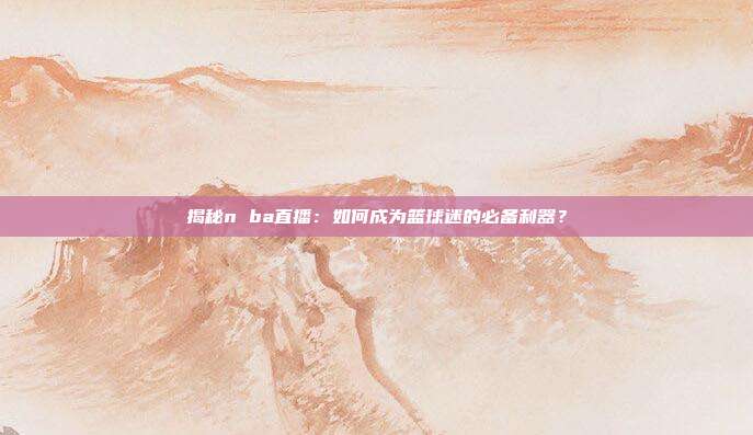 揭秘n ba直播：如何成为篮球迷的必备利器？