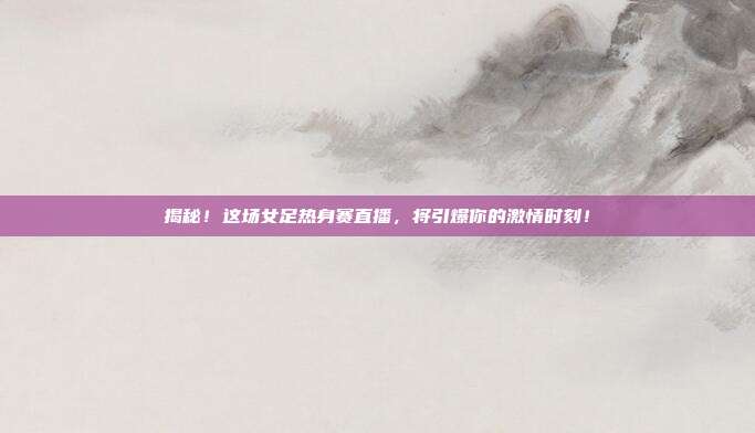 揭秘!这场女足热身赛直播,将引爆你的激情时刻!