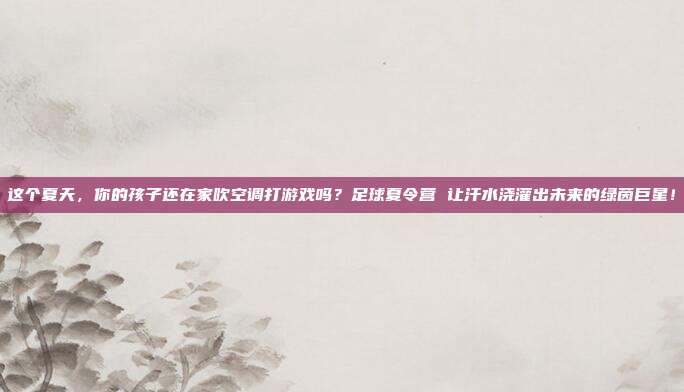 这个夏天，你的孩子还在家吹空调打游戏吗？足球夏令营 让汗水浇灌出未来的绿茵巨星！