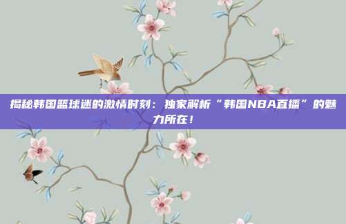 揭秘韩国篮球迷的激情时刻:独家解析“韩国NBA直播”的魅力所在!