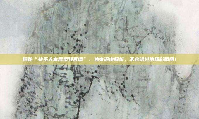 揭秘“快乐大本营视频直播”：独家深度解析，不容错过的精彩瞬间！