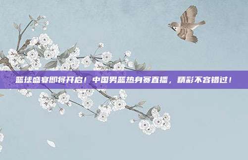 篮球盛宴即将开启！中国男篮热身赛直播，精彩不容错过！