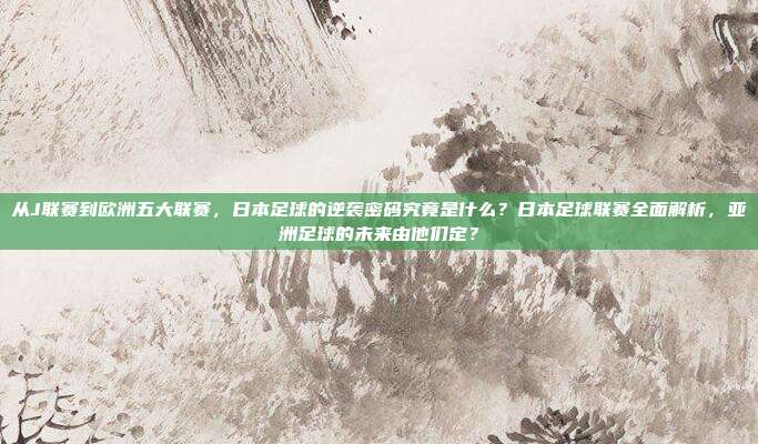 从J联赛到欧洲五大联赛，日本足球的逆袭密码究竟是什么？日本足球联赛全面解析，亚洲足球的未来由他们定？
