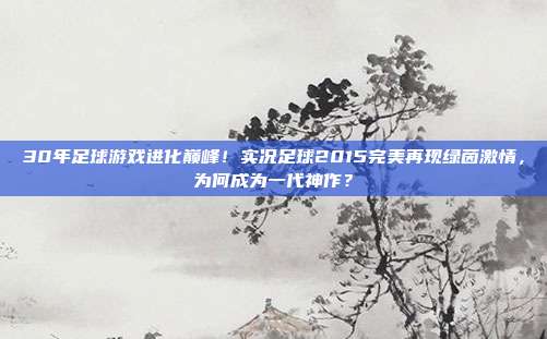 30年足球游戏进化巅峰！实况足球2015完美再现绿茵激情，为何成为一代神作？