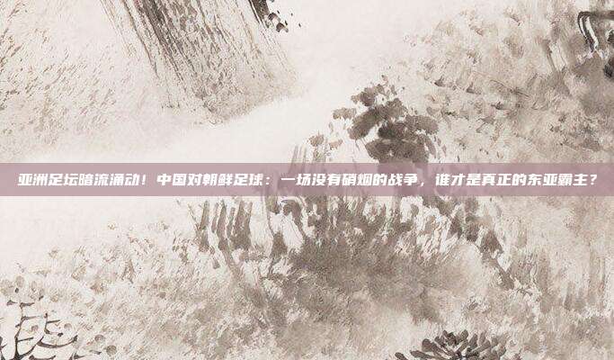 亚洲足坛暗流涌动！中国对朝鲜足球：一场没有硝烟的战争，谁才是真正的东亚霸主？