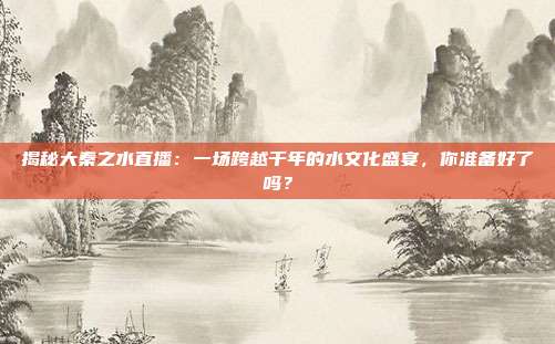 揭秘大秦之水直播：一场跨越千年的水文化盛宴，你准备好了吗？