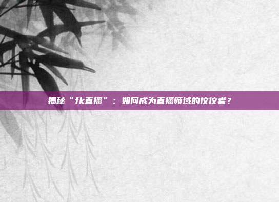 揭秘“fk直播”：如何成为直播领域的佼佼者？
